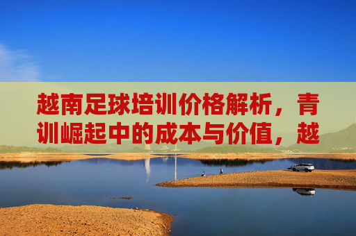 越南足球培训价格解析，青训崛起中的成本与价值，越南足球培训价格解析，青训崛起的成本与价值