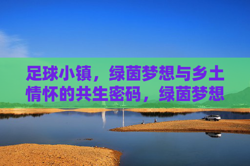 足球小镇，绿茵梦想与乡土情怀的共生密码，绿茵梦想与乡土情怀，足球小镇的共生密码