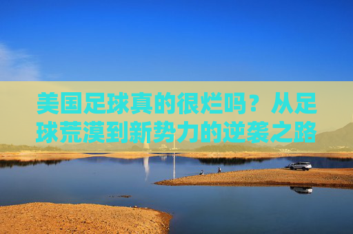 美国足球真的很烂吗？从足球荒漠到新势力的逆袭之路，美国足球，荒漠逆袭，新势力崛起