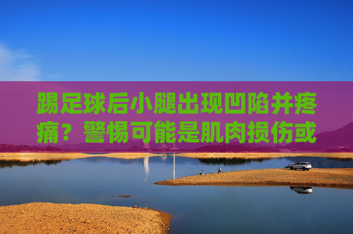 踢足球后小腿出现凹陷并疼痛？警惕可能是肌肉损伤或筋膜问题