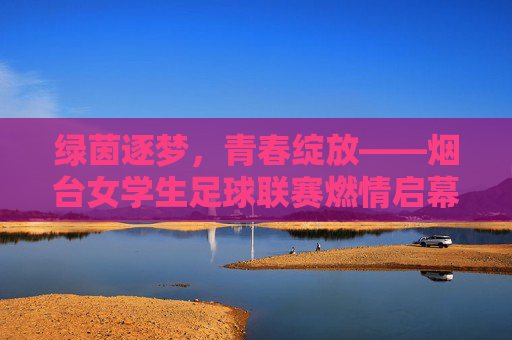 绿茵逐梦，青春绽放——烟台女学生足球联赛燃情启幕