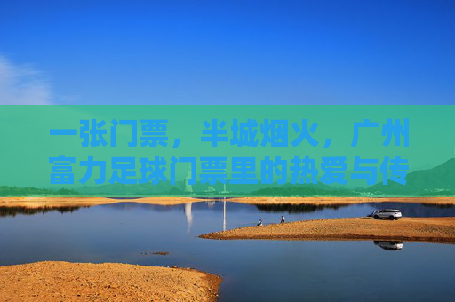 一张门票，半城烟火，广州富力足球门票里的热爱与传承，门票藏烟火，富力足球热爱传