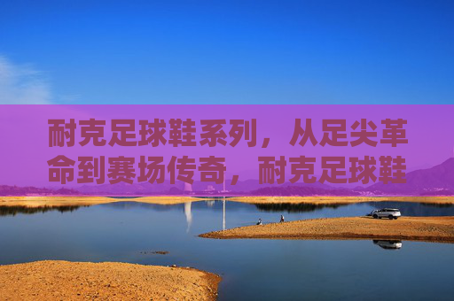 耐克足球鞋系列,从足尖革命到赛场传奇,耐克足球鞋,从足尖革命到赛场传奇 耐克足球鞋系列,从足尖革命到赛场传奇,耐克足球鞋,从足尖革命到赛场传奇