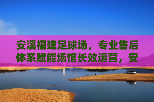安溪福建足球场,专业售后体系赋能场馆长效运营,安溪福建足球场,专业售后体系赋能长效运营 安溪福建足球场,专业售后体系赋能场馆长效运营,安溪福建足球场,专业售后体系赋能长效运营