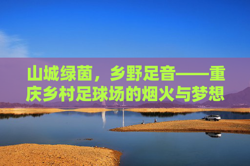 山城绿茵,乡野足音——重庆乡村足球场的烟火与梦想,山城乡村足球场,烟火足音与梦想 山城绿茵,乡野足音——重庆乡村足球场的烟火与梦想,山城乡村足球场,烟火足音与梦想
