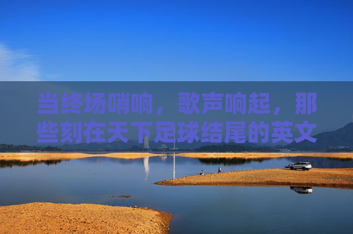 当终场哨响,歌声响起,那些刻在天下足球结尾的英文旋律,天下足球终场哨,刻在时光的英文旋律 当终场哨响,歌声响起,那些刻在天下足球结尾的英文旋律,天下足球终场哨,刻在时光的英文旋律