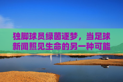 独脚球员绿茵逐梦,当足球新闻照见生命的另一种可能,独脚球员绿茵逐梦,生命的另一种可能 独脚球员绿茵逐梦,当足球新闻照见生命的另一种可能,独脚球员绿茵逐梦,生命的另一种可能