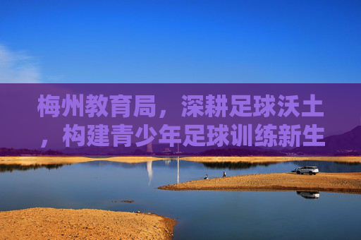 梅州教育局，深耕足球沃土，构建青少年足球训练新生态，梅州教育局深耕足球沃土构建青少年足球训练新生态