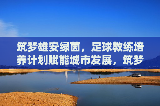 筑梦雄安绿茵,足球教练培养计划赋能城市发展,筑梦雄安绿茵,足球教练培养计划赋能城市发展 筑梦雄安绿茵,足球教练培养计划赋能城市发展,筑梦雄安绿茵,足球教练培养计划赋能城市发展