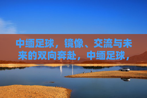 中缅足球,镜像、交流与未来的双向奔赴,中缅足球,镜像互鉴,双向奔赴未来 中缅足球,镜像、交流与未来的双向奔赴,中缅足球,镜像互鉴,双向奔赴未来
