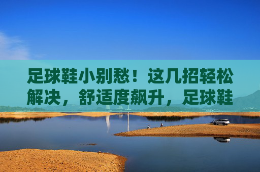 足球鞋小别愁!这几招轻松解决,舒适度飙升,足球鞋小别愁!这几招轻松解决,舒适度飙升 足球鞋小别愁!这几招轻松解决,舒适度飙升,足球鞋小别愁!这几招轻松解决,舒适度飙升
