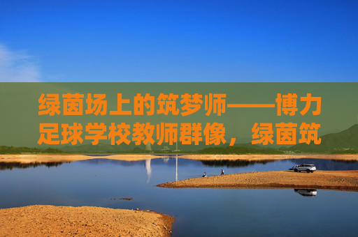 绿茵场上的筑梦师——博力足球学校教师群像，绿茵筑梦师，博力足球学校教师群像