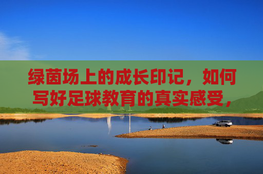 绿茵场上的成长印记，如何写好足球教育的真实感受，绿茵场上的成长印记，足球教育真实感受的书写