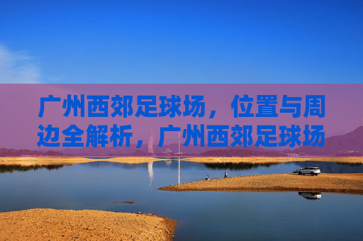 广州西郊足球场,位置与周边全解析,广州西郊足球场,位置与周边全解析 广州西郊足球场,位置与周边全解析,广州西郊足球场,位置与周边全解析