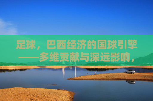 足球，巴西经济的国球引擎——多维贡献与深远影响，足球，巴西经济的国球引擎——多维贡献与深远影响