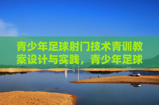 青少年足球射门技术青训教案设计与实践，青少年足球射门技术青训教案设计与实践