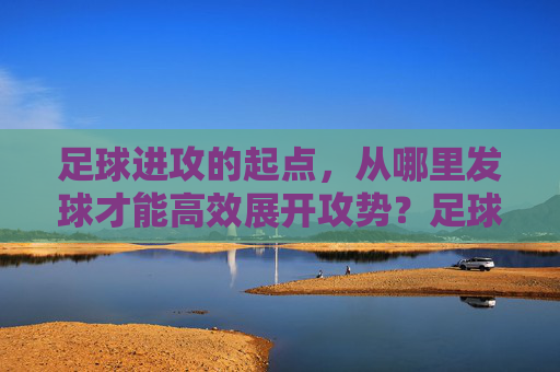 足球进攻的起点，从哪里发球才能高效展开攻势？足球高效进攻的起点，发球位置的选择