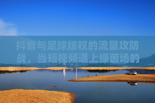 抖音与足球版权的流量攻防战，当短视频遇上绿茵场的版权红线，抖音足球版权攻防战，短视频触碰绿茵场版权红线