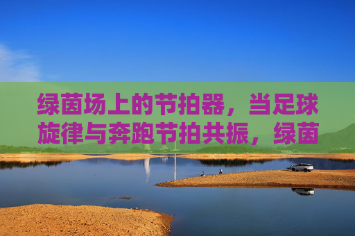 绿茵场上的节拍器,当足球旋律与奔跑节拍共振,绿茵节拍器,足球旋律与奔跑节拍共振 绿茵场上的节拍器,当足球旋律与奔跑节拍共振,绿茵节拍器,足球旋律与奔跑节拍共振