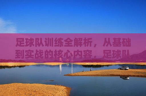 足球队训练全解析，从基础到实战的核心内容，足球队训练全解析，从基础到实战的核心内容