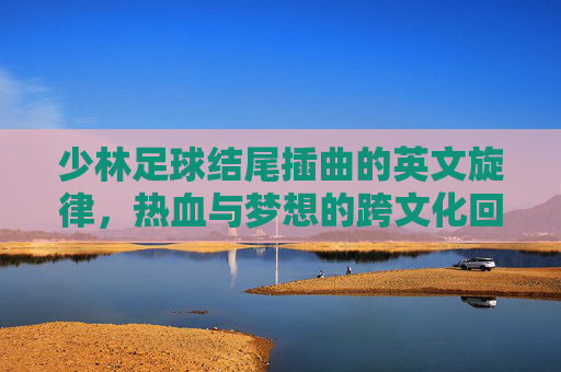 少林足球结尾插曲的英文旋律,热血与梦想的跨文化回响,少林足球结尾插曲英文旋律,热血与梦想的跨文化回响 少林足球结尾插曲的英文旋律,热血与梦想的跨文化回响,少林足球结尾插曲英文旋律,热血与梦想的跨文化回响