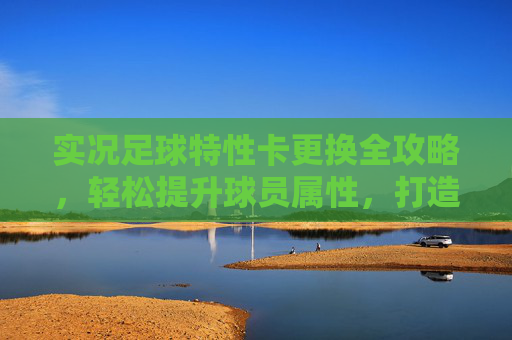 实况足球特性卡更换全攻略,轻松提升球员属性,打造你的梦幻阵容 实况足球特性卡更换全攻略,轻松提升球员属性,打造你的梦幻阵容