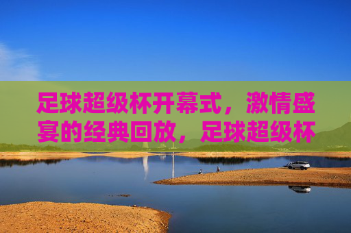 足球超级杯开幕式，激情盛宴的经典回放，足球超级杯开幕式，激情盛宴的经典回放