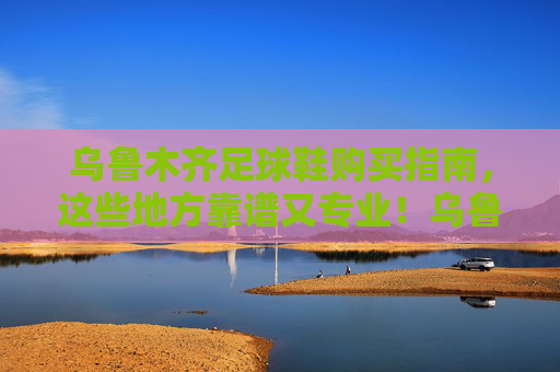 乌鲁木齐足球鞋购买指南,这些地方靠谱又专业!乌鲁木齐靠谱又专业的足球鞋购买指南 乌鲁木齐足球鞋购买指南,这些地方靠谱又专业!乌鲁木齐靠谱又专业的足球鞋购买指南