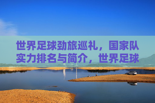 世界足球劲旅巡礼,国家队实力排名与简介,世界足球劲旅巡礼,国家队实力排名与简介 世界足球劲旅巡礼,国家队实力排名与简介,世界足球劲旅巡礼,国家队实力排名与简介