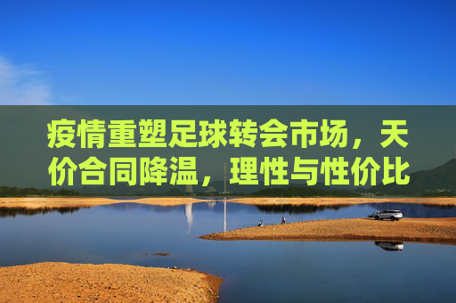 疫情重塑足球转会市场，天价合同降温，理性与性价比成新主线，疫情重塑足球转会市场，天价降温，理性性价比成主线