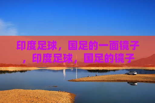 印度足球,国足的一面镜子,印度足球,国足的镜子 印度足球,国足的一面镜子,印度足球,国足的镜子
