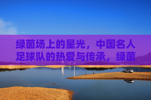 绿茵场上的星光,中国名人足球队的热爱与传承,绿茵星光,热爱传承,中国名人足球队 绿茵场上的星光,中国名人足球队的热爱与传承,绿茵星光,热爱传承,中国名人足球队