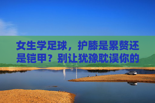 女生学足球，护膝是累赘还是铠甲？别让犹豫耽误你的热爱，女生学足球，护膝是累赘还是铠甲？别让犹豫耽误热爱