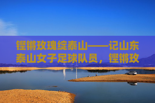 铿锵玫瑰绽泰山——记山东泰山女子足球队员,铿锵玫瑰绽泰山 铿锵玫瑰绽泰山——记山东泰山女子足球队员,铿锵玫瑰绽泰山