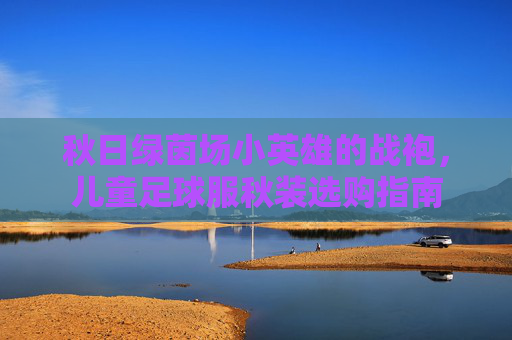秋日绿茵场小英雄的战袍,儿童足球服秋装选购指南 秋日绿茵场小英雄的战袍,儿童足球服秋装选购指南