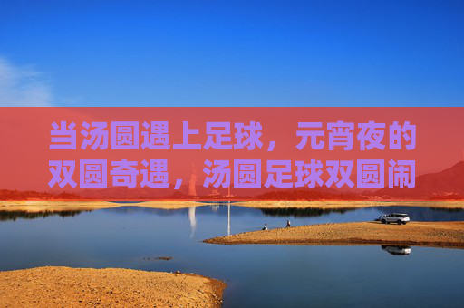 当汤圆遇上足球,元宵夜的双圆奇遇,汤圆足球双圆闹元宵 当汤圆遇上足球,元宵夜的双圆奇遇,汤圆足球双圆闹元宵
