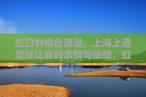 虹口的橙色浪潮,上海上港足球比赛的激情与荣耀,虹口橙色浪潮,上海上港足球的激情与荣耀 虹口的橙色浪潮,上海上港足球比赛的激情与荣耀,虹口橙色浪潮,上海上港足球的激情与荣耀