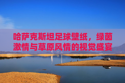 哈萨克斯坦足球壁纸,绿茵激情与草原风情的视觉盛宴 哈萨克斯坦足球壁纸,绿茵激情与草原风情的视觉盛宴