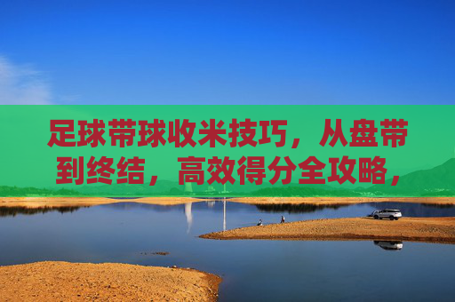 足球带球收米技巧，从盘带到终结，高效得分全攻略，足球盘带到终结收米技巧，高效得分全攻略
