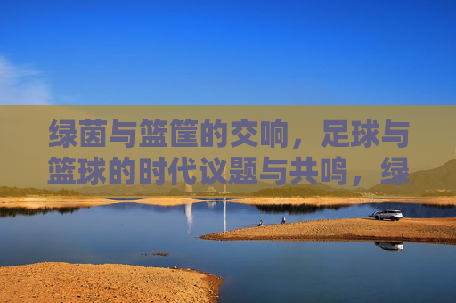 绿茵与篮筐的交响,足球与篮球的时代议题与共鸣,绿茵篮筐的交响,足球篮球的时代共鸣 绿茵与篮筐的交响,足球与篮球的时代议题与共鸣,绿茵篮筐的交响,足球篮球的时代共鸣