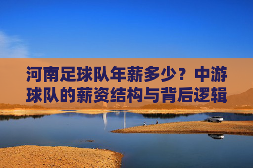 河南足球队年薪多少?中游球队的薪资结构与背后逻辑,河南足球队年薪揭秘,中游球队的薪资结构与背后逻辑 河南足球队年薪多少?中游球队的薪资结构与背后逻辑,河南足球队年薪揭秘,中游球队的薪资结构与背后逻辑