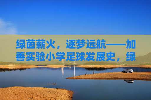 绿茵薪火,逐梦远航——加善实验小学足球发展史,绿茵薪火逐梦,加善实验小学足球发展史 绿茵薪火,逐梦远航——加善实验小学足球发展史,绿茵薪火逐梦,加善实验小学足球发展史