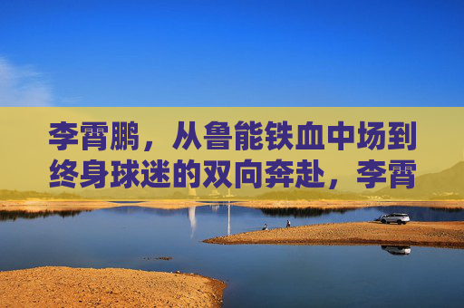 李霄鹏，从鲁能铁血中场到终身球迷的双向奔赴，李霄鹏，从鲁能铁血中场到终身球迷的双向奔赴