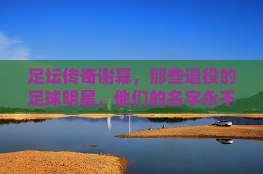 足坛传奇谢幕,那些退役的足球明星,他们的名字永不褪色,足坛传奇谢幕,名字永不褪色 足坛传奇谢幕,那些退役的足球明星,他们的名字永不褪色,足坛传奇谢幕,名字永不褪色