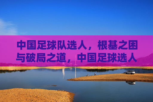 中国足球队选人,根基之困与破局之道,中国足球选人,根基之困与破局之策 中国足球队选人,根基之困与破局之道,中国足球选人,根基之困与破局之策