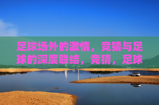 足球场外的激情,竞猜与足球的深度联结,竞猜,足球场外激情的深度联结 足球场外的激情,竞猜与足球的深度联结,竞猜,足球场外激情的深度联结