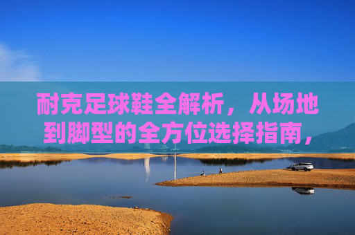 耐克足球鞋全解析,从场地到脚型的全方位选择指南,耐克足球鞋场地与脚型全方位选择指南 耐克足球鞋全解析,从场地到脚型的全方位选择指南,耐克足球鞋场地与脚型全方位选择指南