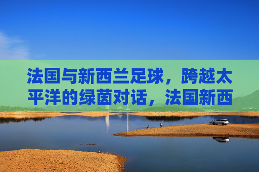 法国与新西兰足球,跨越太平洋的绿茵对话,法国新西兰足球,跨越太平洋的绿茵对话 法国与新西兰足球,跨越太平洋的绿茵对话,法国新西兰足球,跨越太平洋的绿茵对话