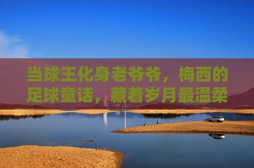 当球王化身老爷爷,梅西的足球童话,藏着岁月最温柔的答案,当球王化身老爷爷,梅西童话里的岁月温柔 当球王化身老爷爷,梅西的足球童话,藏着岁月最温柔的答案,当球王化身老爷爷,梅西童话里的岁月温柔