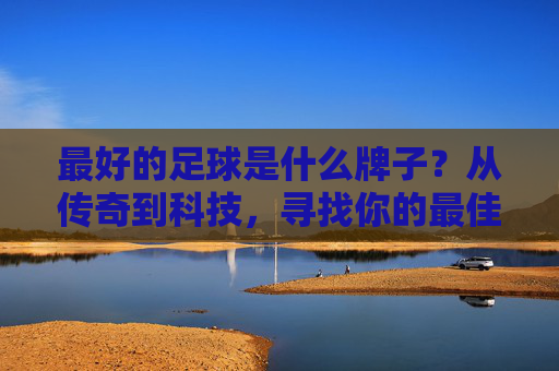 最好的足球是什么牌子?从传奇到科技,寻找你的最佳伴侣,足球品牌解密,从传奇到科技,找到你的最佳伴侣 最好的足球是什么牌子?从传奇到科技,寻找你的最佳伴侣,足球品牌解密,从传奇到科技,找到你的最佳伴侣